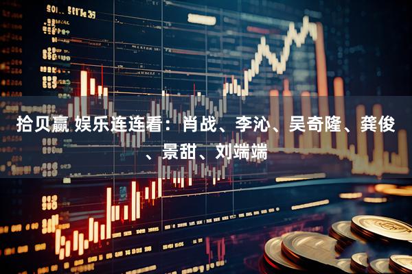 拾贝赢 娱乐连连看：肖战、李沁、吴奇隆、龚俊、景甜、刘端端