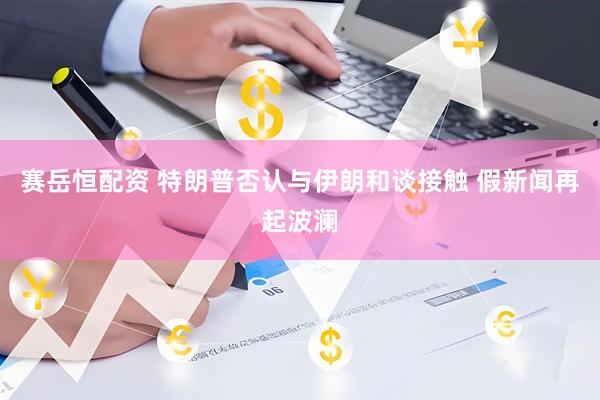 赛岳恒配资 特朗普否认与伊朗和谈接触 假新闻再起波澜