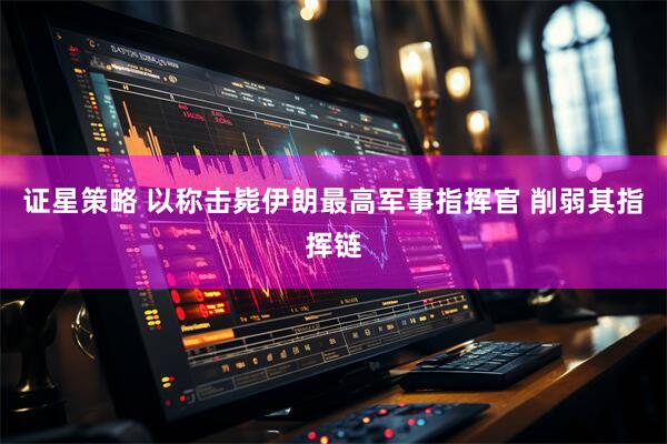 证星策略 以称击毙伊朗最高军事指挥官 削弱其指挥链