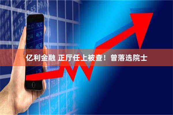 亿利金融 正厅任上被查！曾落选院士