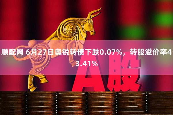 顺配网 6月27日奥锐转债下跌0.07%，转股溢价率43.41%