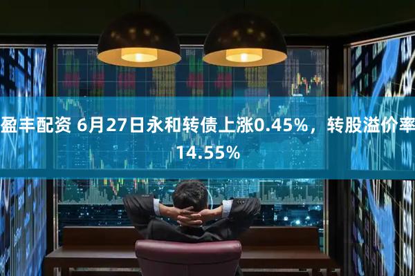 盈丰配资 6月27日永和转债上涨0.45%，转股溢价率14.55%