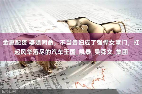 金惠配资 婆媳同命，不当贵妇成了强悍女掌门，扛起风华落尽的汽车王国_凯泰_吴舜文_集团