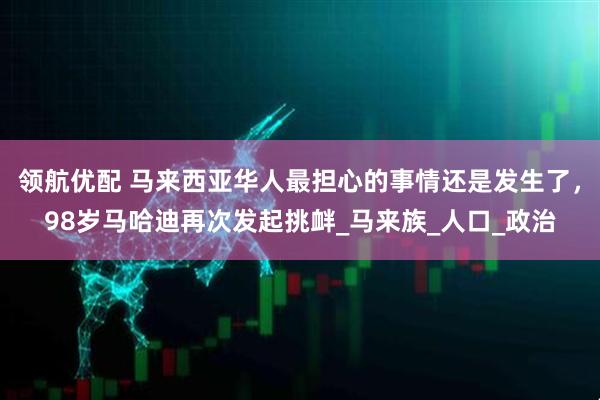 领航优配 马来西亚华人最担心的事情还是发生了，98岁马哈迪再次发起挑衅_马来族_人口_政治