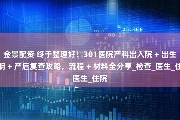 金景配资 终于整理好！301医院产科出入院 + 出生证明 + 产后复查攻略，流程 + 材料全分享_检查_医生_住院