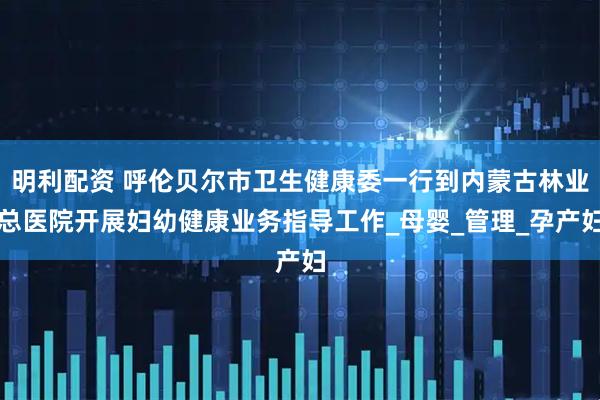 明利配资 呼伦贝尔市卫生健康委一行到内蒙古林业总医院开展妇幼健康业务指导工作_母婴_管理_孕产妇