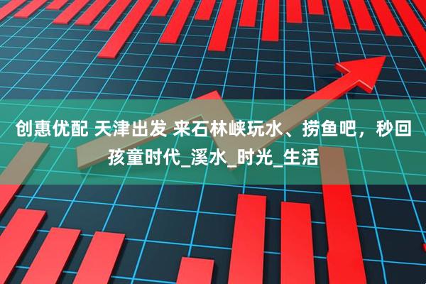 创惠优配 天津出发 来石林峡玩水、捞鱼吧，秒回孩童时代_溪水_时光_生活