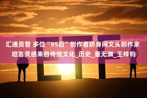 汇通资管 多位“95后”创作者跻身网文头部作家 坦言灵感来自传统文化_历史_董无渊_王梓钧