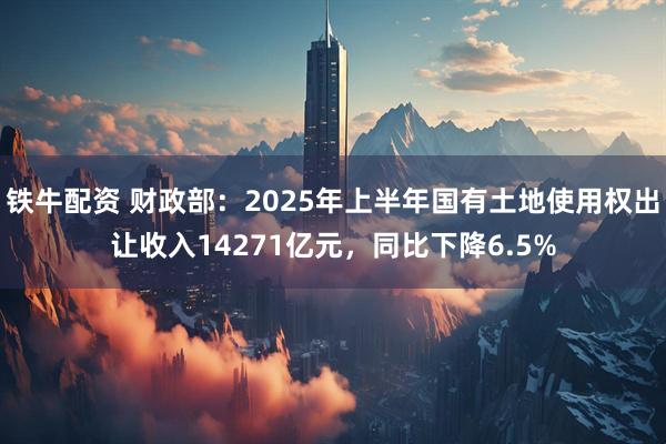铁牛配资 财政部：2025年上半年国有土地使用权出让收入14271亿元，同比下降6.5%