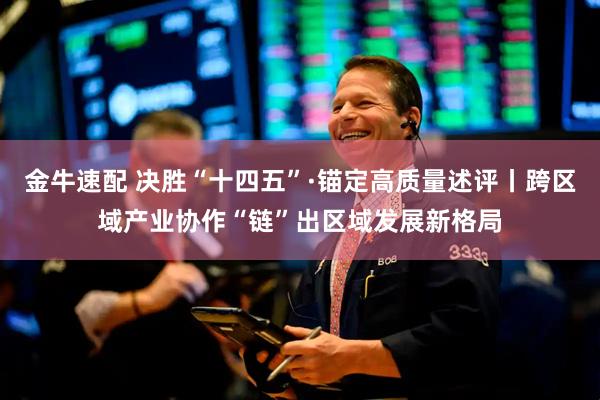 金牛速配 决胜“十四五”·锚定高质量述评丨跨区域产业协作“链”出区域发展新格局