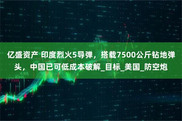 亿盛资产 印度烈火5导弹，搭载7500公斤钻地弹头，中国已可低成本破解_目标_美国_防空炮