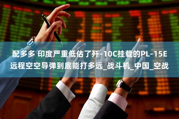 配多多 印度严重低估了歼-10C挂载的PL-15E远程空空导弹到底能打多远_战斗机_中国_空战