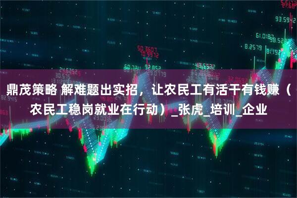 鼎茂策略 解难题出实招，让农民工有活干有钱赚（农民工稳岗就业在行动）_张虎_培训_企业