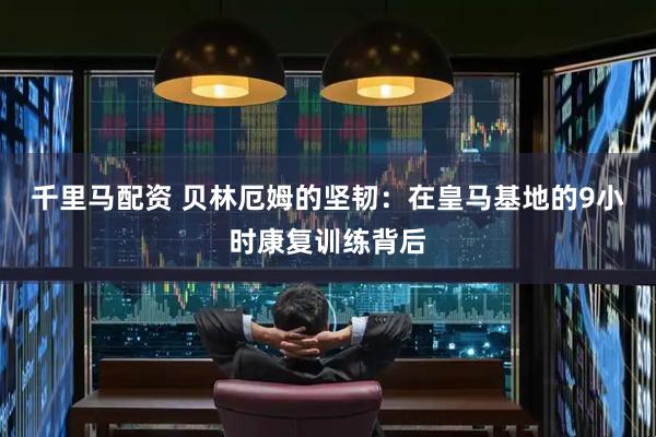 千里马配资 贝林厄姆的坚韧：在皇马基地的9小时康复训练背后