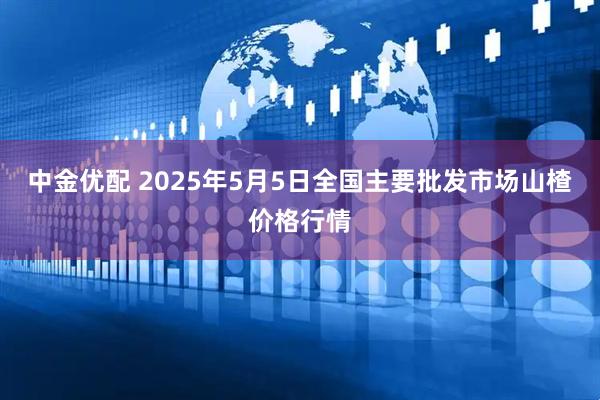 中金优配 2025年5月5日全国主要批发市场山楂价格行情