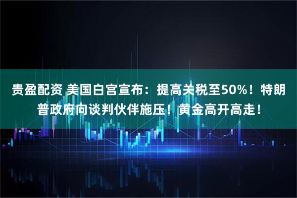 贵盈配资 美国白宫宣布：提高关税至50%！特朗普政府向谈判伙伴施压！黄金高开高走！
