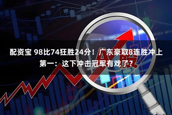 配资宝 98比74狂胜24分！广东豪取8连胜冲上第一：这下冲击冠军有戏了？